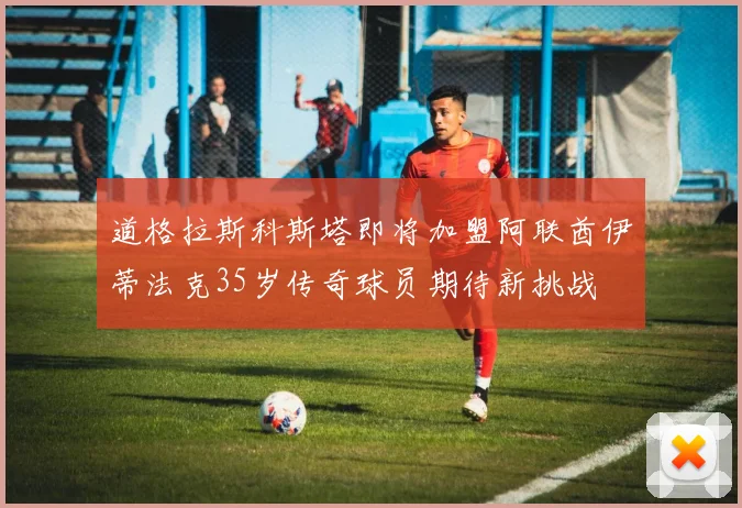 道格拉斯科斯塔即将加盟阿联酋伊蒂法克35岁传奇球员期待新挑战