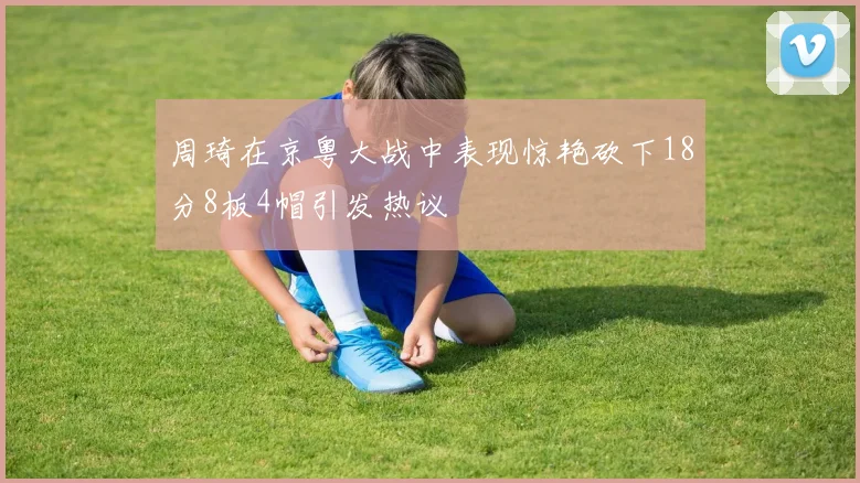 周琦在京粤大战中表现惊艳砍下18分8板4帽引发热议