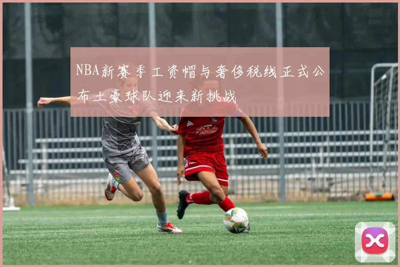 NBA新赛季工资帽与奢侈税线正式公布土豪球队迎来新挑战
