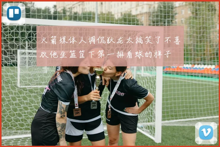 火箭媒体人调侃狄龙太搞笑了不喜欢他坐篮筐下第一排看球的样子
