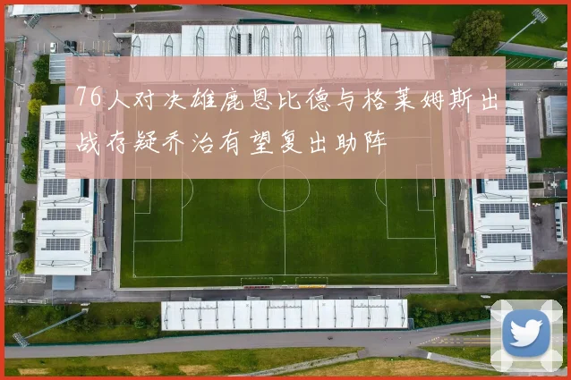76人对决雄鹿恩比德与格莱姆斯出战存疑乔治有望复出助阵