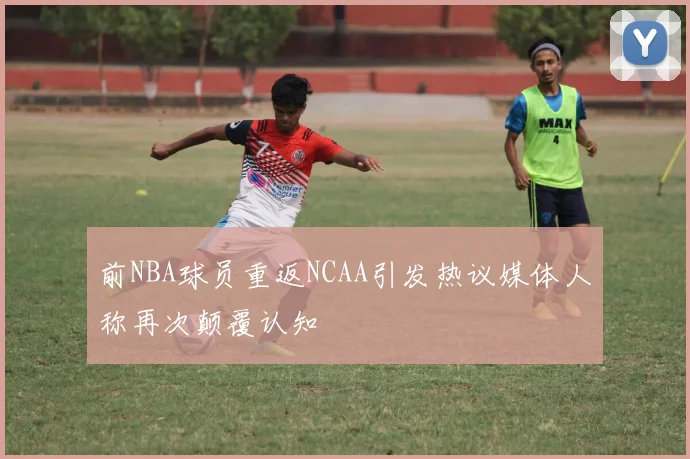 前NBA球员重返NCAA引发热议媒体人称再次颠覆认知