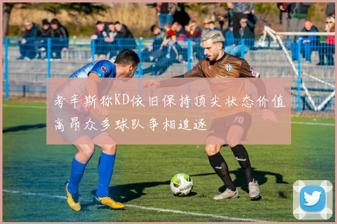 考辛斯称KD依旧保持顶尖状态价值高昂众多球队争相追逐
