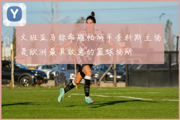 文班亚马称希腊帕纳辛奈科斯主场是欧洲最具敌意的篮球场所