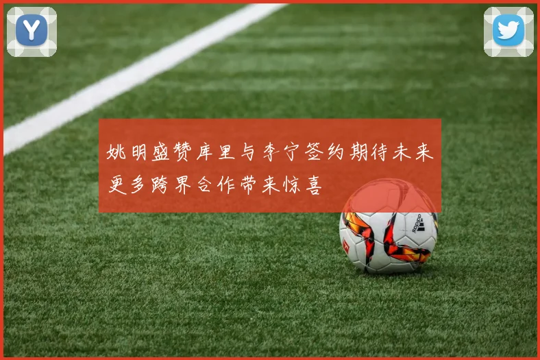 姚明盛赞库里与李宁签约期待未来更多跨界合作带来惊喜