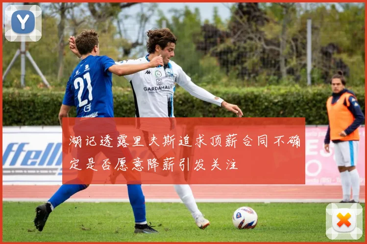 湖记透露里夫斯追求顶薪合同不确定是否愿意降薪引发关注