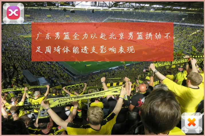 广东男篮全力以赴北京男篮拼劲不足周琦体能透支影响表现