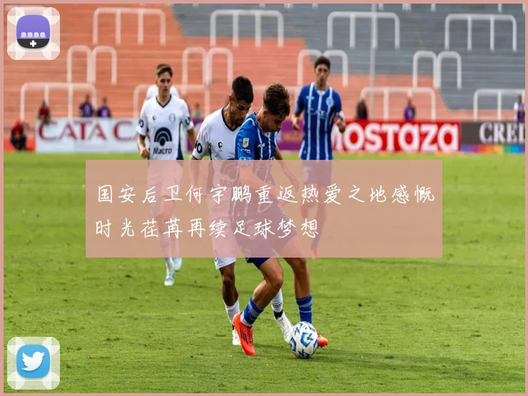 国安后卫何宇鹏重返热爱之地感慨时光荏苒再续足球梦想