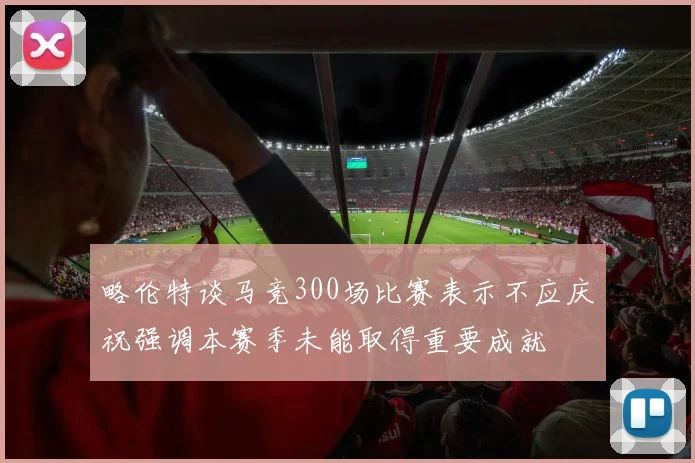 略伦特谈马竞300场比赛表示不应庆祝强调本赛季未能取得重要成就