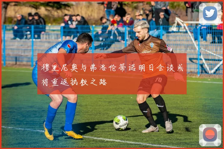 穆里尼奥与弗洛伦蒂诺明日会谈或将重返执教之路