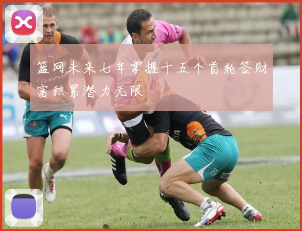 篮网未来七年掌握十五个首轮签财富积累潜力无限