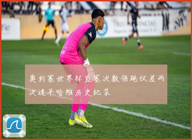 奥利塞世界杯直塞次数领跑仅差两次追平哈维历史纪录