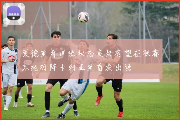 莫德里奇训练状态良好有望在联赛末轮对阵卡利亚里首发出场