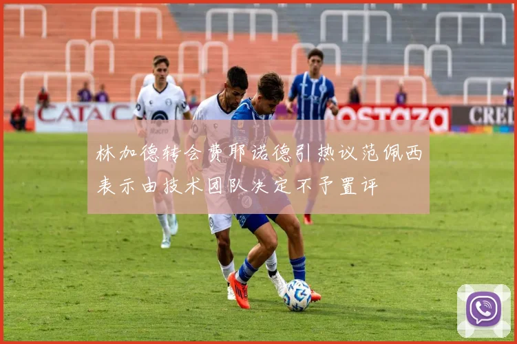 林加德转会费耶诺德引热议范佩西表示由技术团队决定不予置评