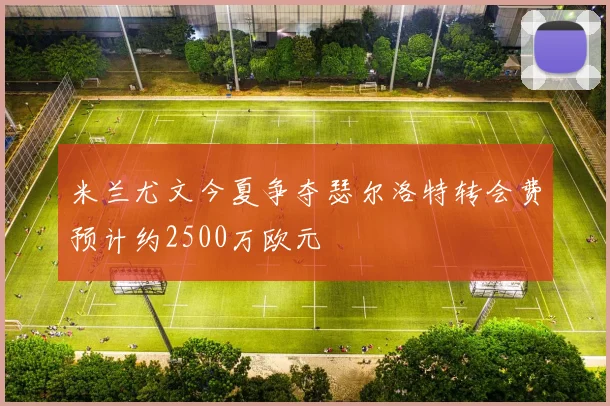 米兰尤文今夏争夺瑟尔洛特转会费预计约2500万欧元