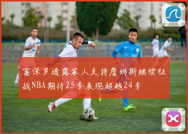 富保罗透露家人支持詹姆斯继续征战NBA期待25季表现超越24季