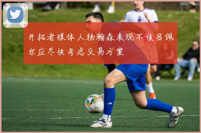 开拓者媒体人杨瀚森表现不佳吕佩尔应尽快考虑交易方案