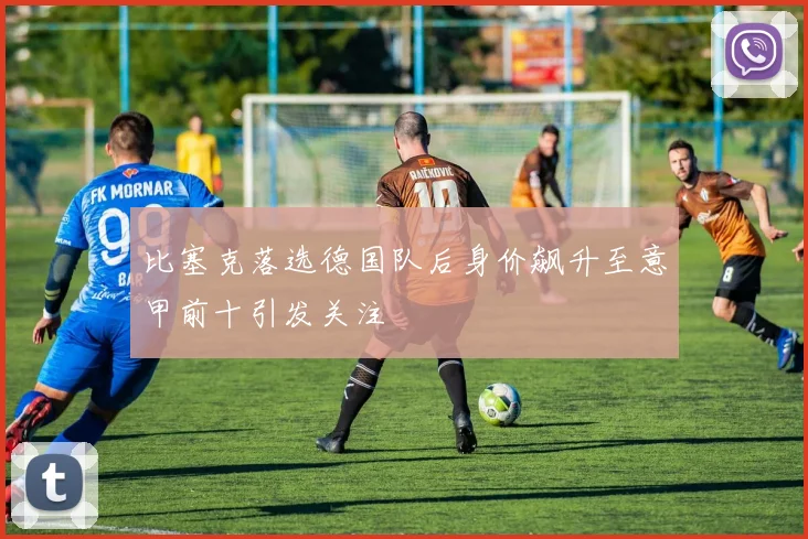 比塞克落选德国队后身价飙升至意甲前十引发关注