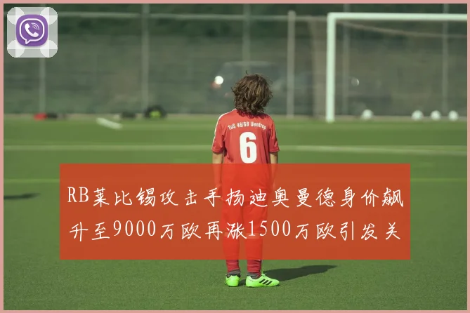 RB莱比锡攻击手扬迪奥曼德身价飙升至9000万欧再涨1500万欧引发关注