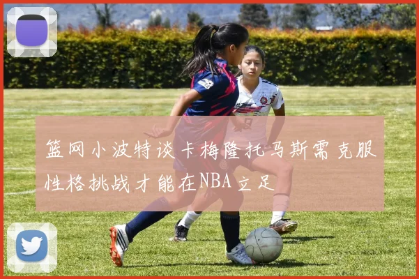 篮网小波特谈卡梅隆托马斯需克服性格挑战才能在NBA立足