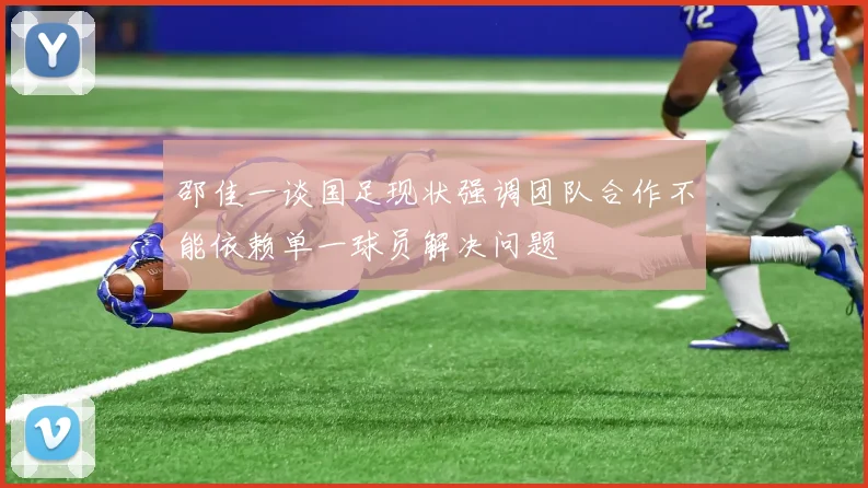 邵佳一谈国足现状强调团队合作不能依赖单一球员解决问题