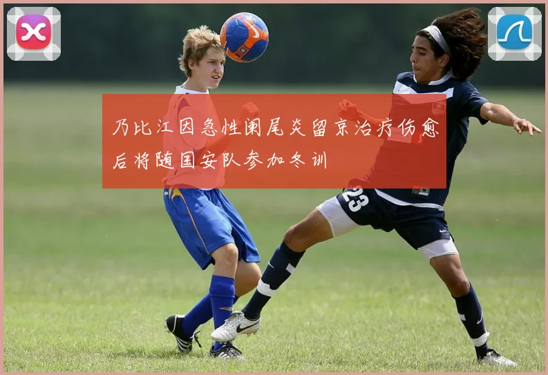 乃比江因急性阑尾炎留京治疗伤愈后将随国安队参加冬训