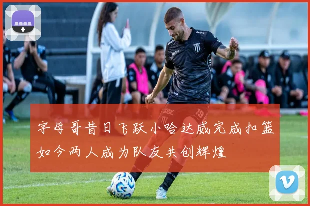 字母哥昔日飞跃小哈达威完成扣篮如今两人成为队友共创辉煌