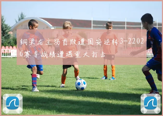 铜梁龙主场首败遭国安逆转3-22026赛季战绩遭遇重大打击