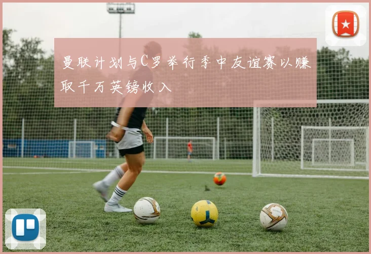 曼联计划与C罗举行季中友谊赛以赚取千万英镑收入