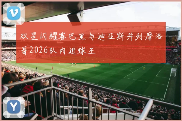 双星闪耀赛巴里与迪亚斯并列摩洛哥2026队内进球王